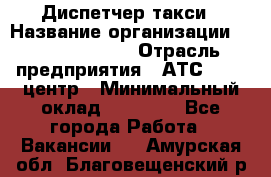 Диспетчер такси › Название организации ­ Ecolife taxi › Отрасль предприятия ­ АТС, call-центр › Минимальный оклад ­ 30 000 - Все города Работа » Вакансии   . Амурская обл.,Благовещенский р-н